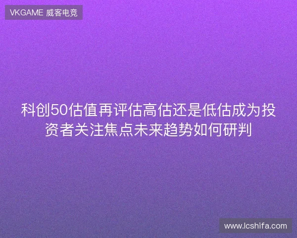 科创50估值再评估高估还是低估成为投资者关注焦点未来趋势如何研判