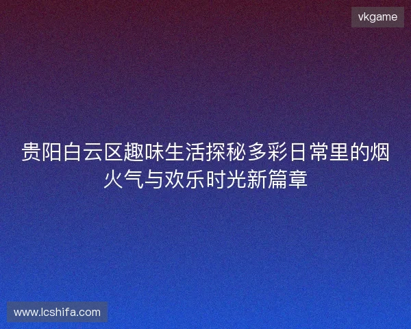 贵阳白云区趣味生活探秘多彩日常里的烟火气与欢乐时光新篇章 贵阳白云区趣味生活探秘多彩日常里的烟火气与欢乐时光新篇章