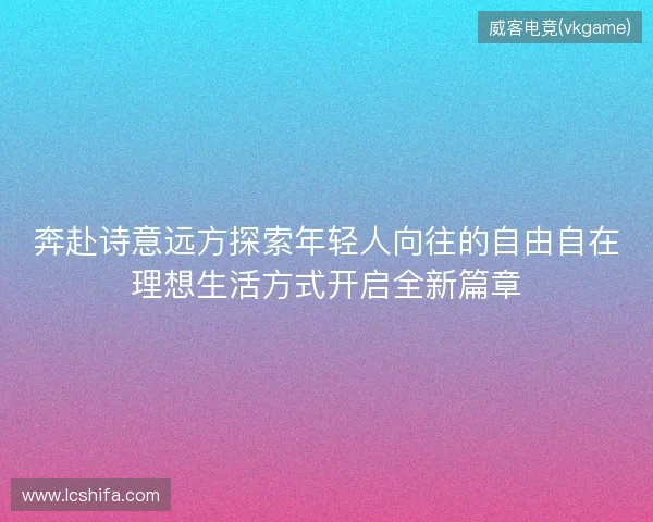 奔赴诗意远方探索年轻人向往的自由自在理想生活方式开启全新篇章