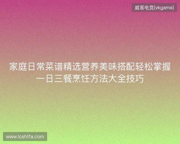 家庭日常菜谱精选营养美味搭配轻松掌握一日三餐烹饪方法大全技巧