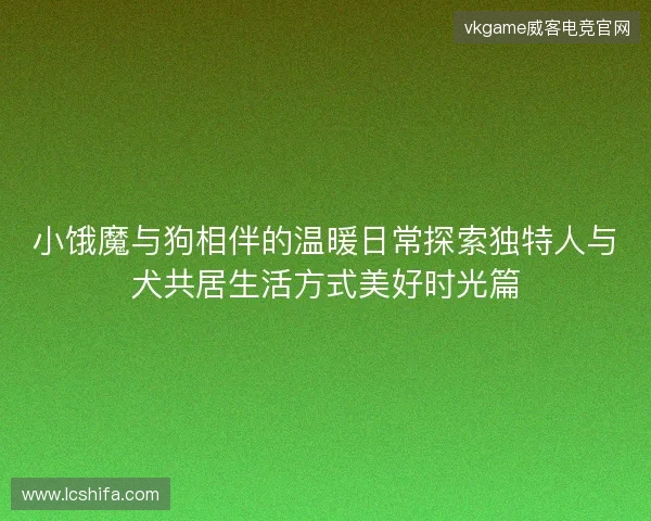 小饿魔与狗相伴的温暖日常探索独特人与犬共居生活方式美好时光篇 小饿魔与狗相伴的温暖日常探索独特人与犬共居生活方式美好时光篇