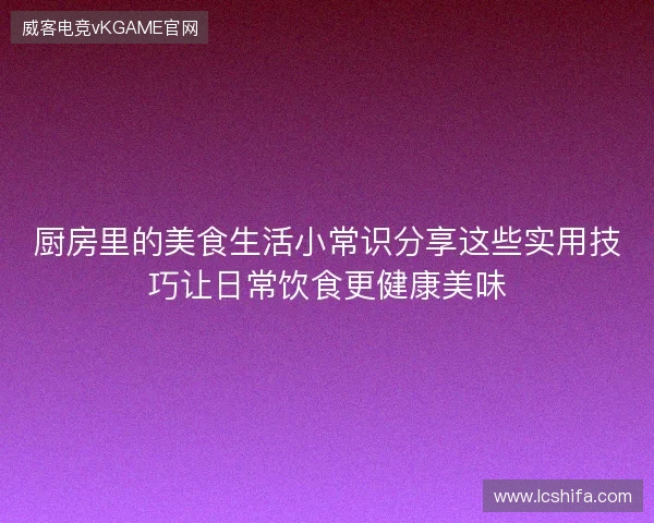 厨房里的美食生活小常识分享这些实用技巧让日常饮食更健康美味 厨房里的美食生活小常识分享这些实用技巧让日常饮食更健康美味