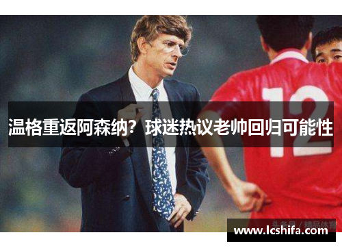 温格重返阿森纳？球迷热议老帅回归可能性