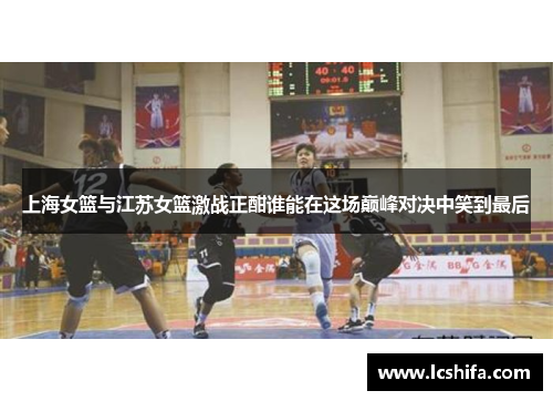 上海女篮与江苏女篮激战正酣谁能在这场巅峰对决中笑到最后