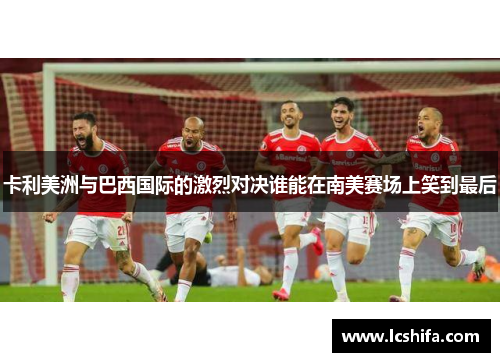 卡利美洲与巴西国际的激烈对决谁能在南美赛场上笑到最后
